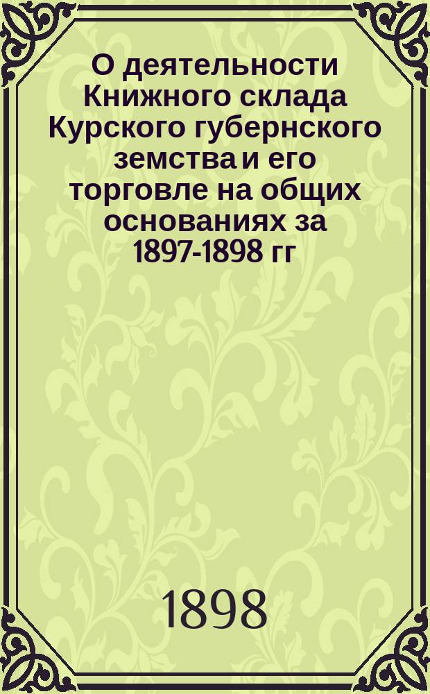 О деятельности Книжного склада [Курского] губернского земства и его торговле на общих основаниях [за 1897-1898 гг.