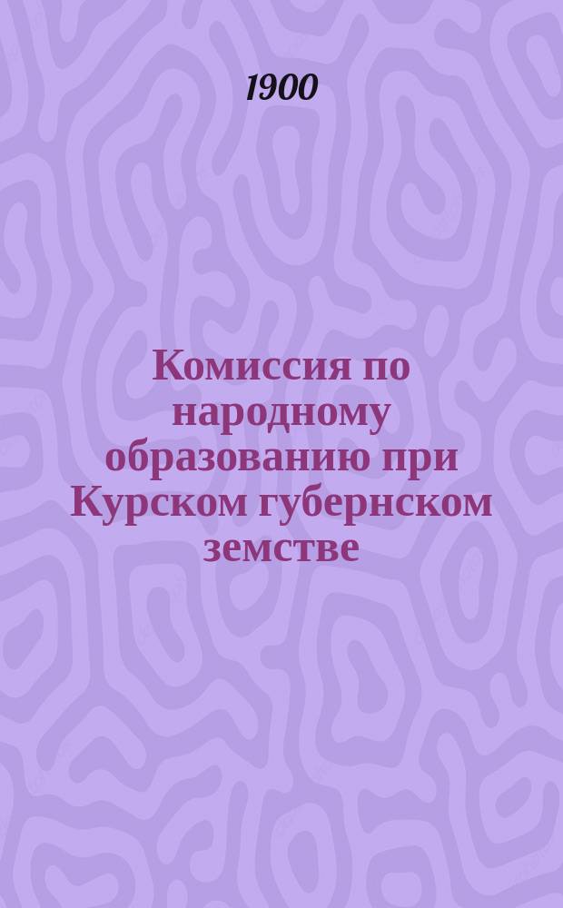 Комиссия по народному образованию при Курском губернском земстве : [Журналы и доклады]... за 1899 год