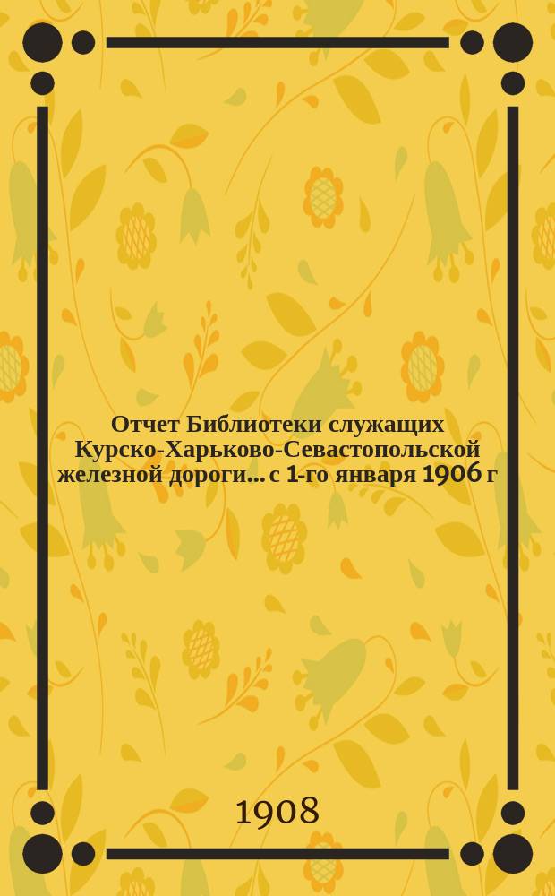 Отчет Библиотеки служащих Курско-Харьково-Севастопольской железной дороги... с 1-го января 1906 г. по 1-е января 1907 г.