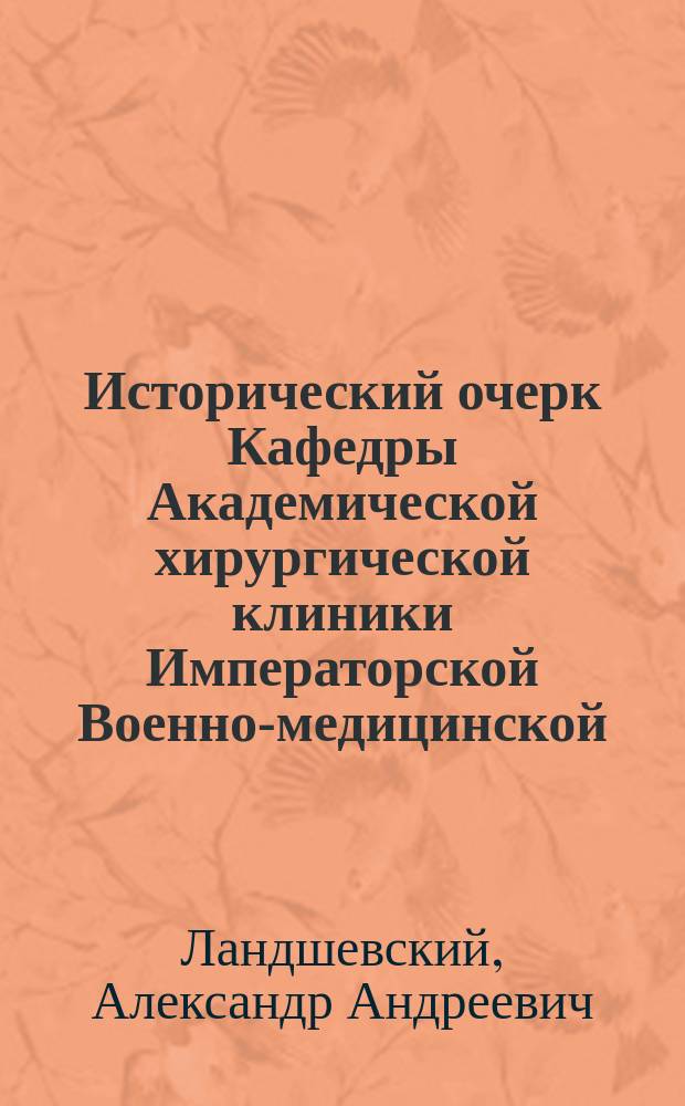 Исторический очерк Кафедры Академической хирургической клиники Императорской Военно-медицинской (бывшей Императорской Медико-хирургической) академии (1798-1898 гг.) : Дис. на степ. д-ра медицины Александра Ландшевского