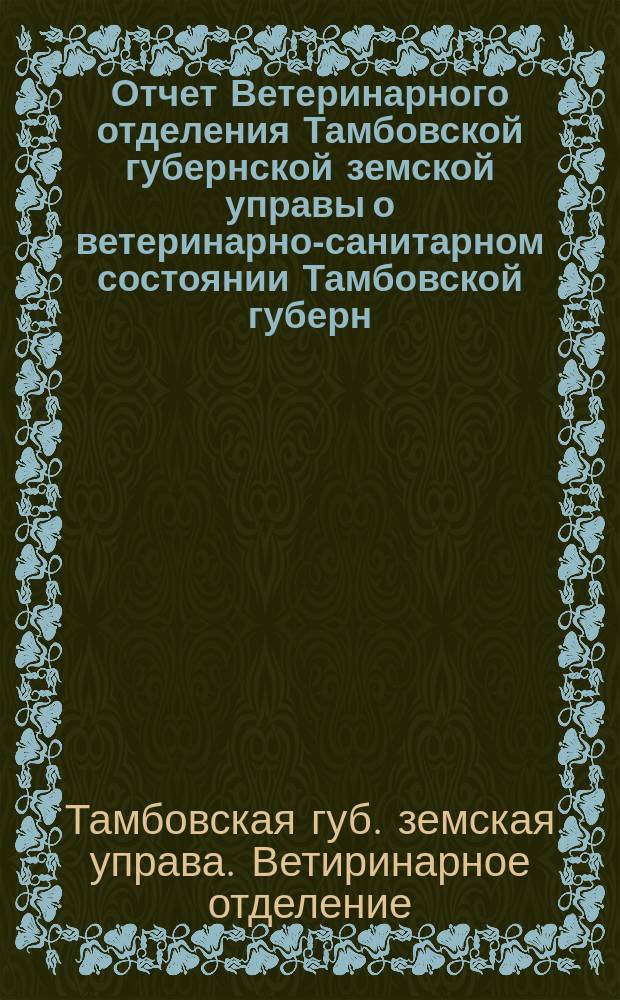 Отчет Ветеринарного отделения Тамбовской губернской земской управы о ветеринарно-санитарном состоянии Тамбовской губерн. и деятельности ветеринарн. персонала Губернск. земства...