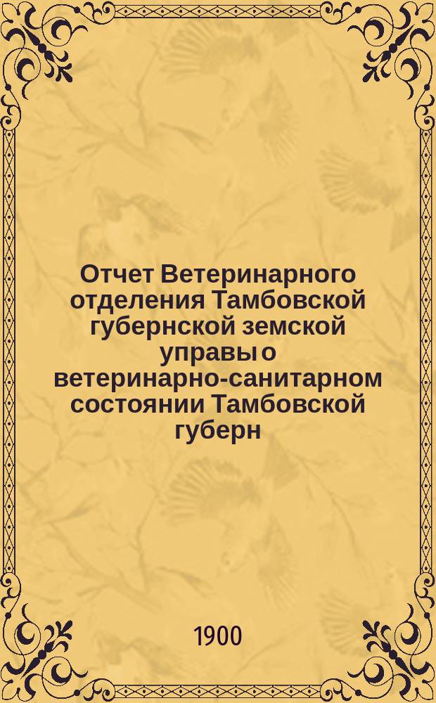 Отчет Ветеринарного отделения Тамбовской губернской земской управы о ветеринарно-санитарном состоянии Тамбовской губерн. и деятельности ветеринарн. персонала Губернск. земства... за 1899 год
