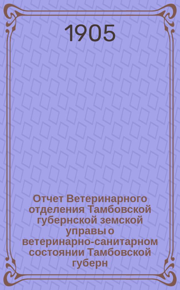 Отчет Ветеринарного отделения Тамбовской губернской земской управы о ветеринарно-санитарном состоянии Тамбовской губерн. и деятельности ветеринарн. персонала Губернск. земства... за 1902 год. Ч. 1