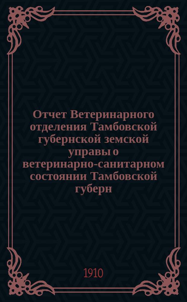 Отчет Ветеринарного отделения Тамбовской губернской земской управы о ветеринарно-санитарном состоянии Тамбовской губерн. и деятельности ветеринарн. персонала Губернск. земства... в 1909 году