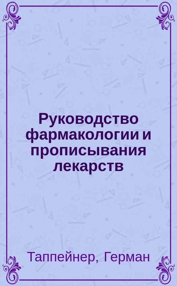 Руководство фармакологии и прописывания лекарств : С обращением особого внимания на рус., герм. и австр. фармакопеи : (Lehrbuch der Arzneimttellehre und Arzneiverordnungslehre.... von D-r H. Tappeiner... Leipzig. 1899)