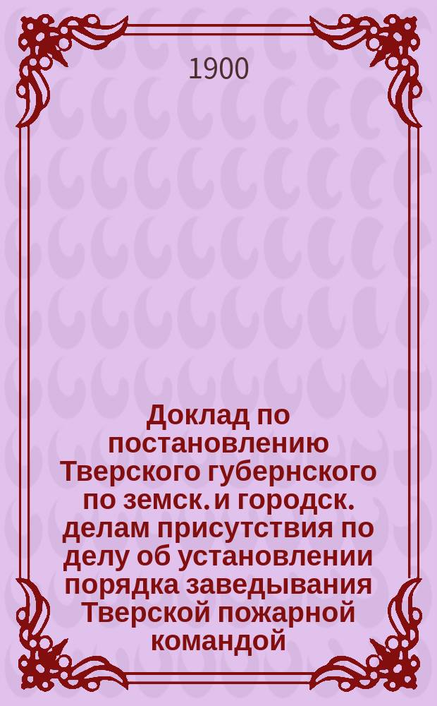 Доклад по постановлению Тверского губернского по земск. и городск. делам присутствия по делу об установлении порядка заведывания Тверской пожарной командой