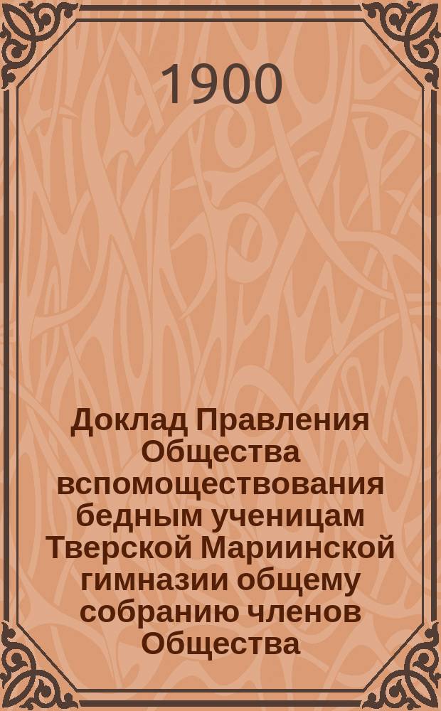 Доклад Правления Общества вспомоществования бедным ученицам Тверской Мариинской гимназии общему собранию членов Общества... ... 26-го ноября 1900 года