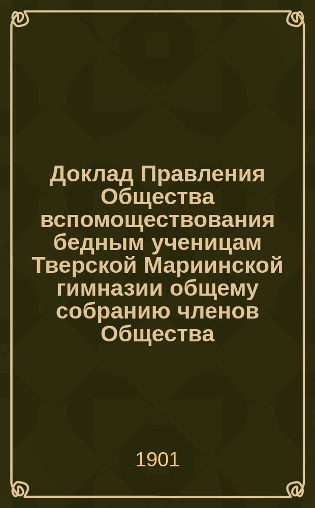 Доклад Правления Общества вспомоществования бедным ученицам Тверской Мариинской гимназии общему собранию членов Общества... ... 21-го ноября 1901 года