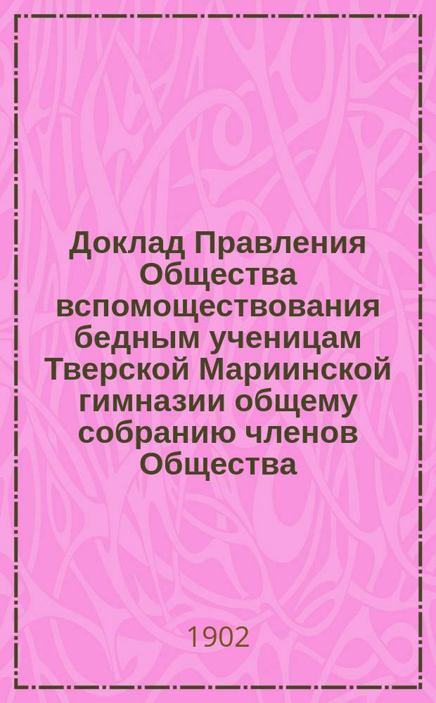 Доклад Правления Общества вспомоществования бедным ученицам Тверской Мариинской гимназии общему собранию членов Общества... ... 21-го ноября 1902 года