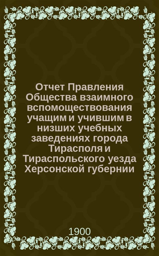 Отчет Правления Общества взаимного вспомоществования учащим и учившим в низших учебных заведениях города Тирасполя и Тираспольского уезда Херсонской губернии... ... за 1899 год