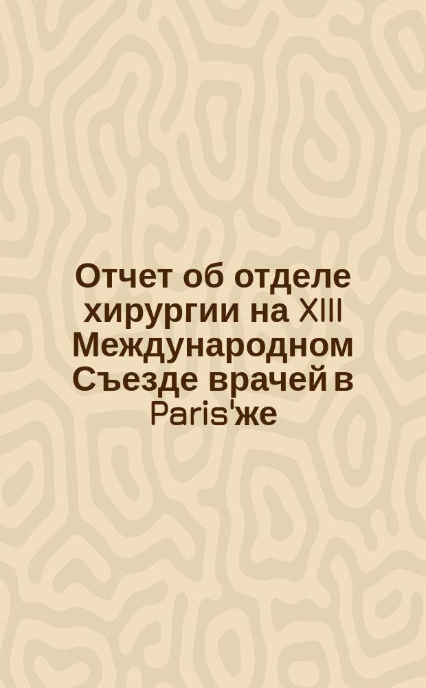 Отчет об отделе хирургии на XIII Международном Съезде врачей в Paris'же : Изложение сообщений и докл.
