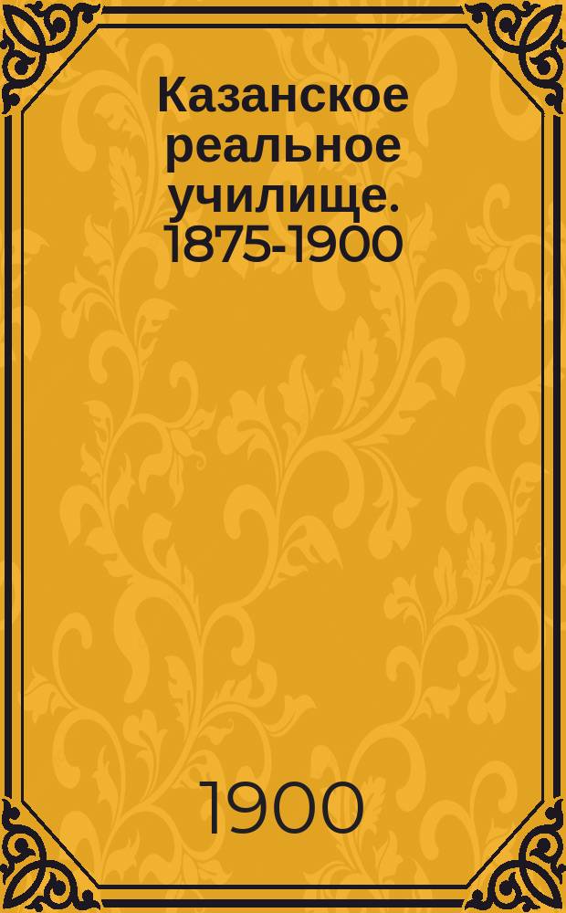 Казанское реальное училище. 1875-1900 : Крат. ист. очерк уч-ща и его настоящее состояние : По поручению Пед. сов. Казан. реал. уч-ща сост. преп. П. Траубенберг