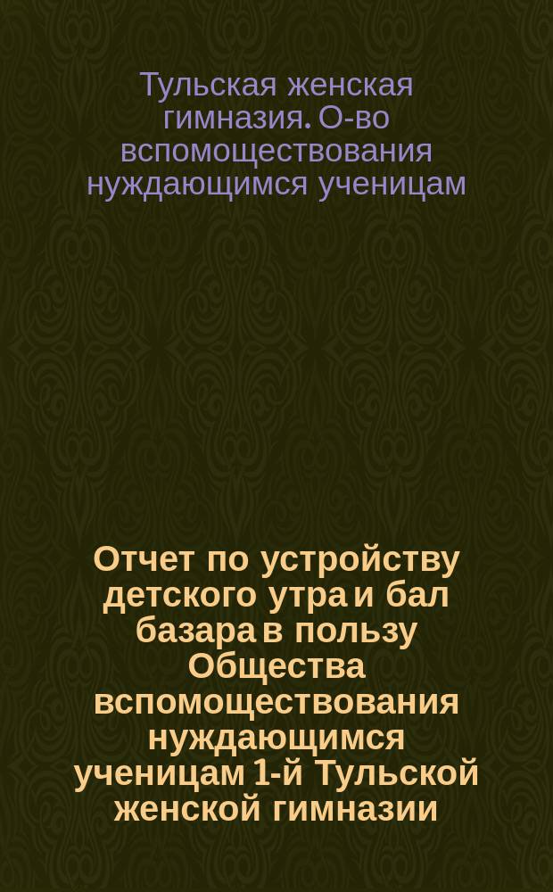 Отчет по устройству детского утра и бал базара в пользу Общества вспомоществования нуждающимся ученицам 1-й Тульской женской гимназии...