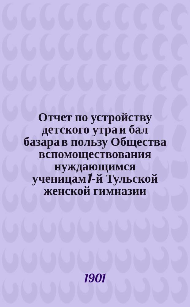 Отчет по устройству детского утра и бал базара в пользу Общества вспомоществования нуждающимся ученицам 1-й Тульской женской гимназии... ... 28 января 1901 года