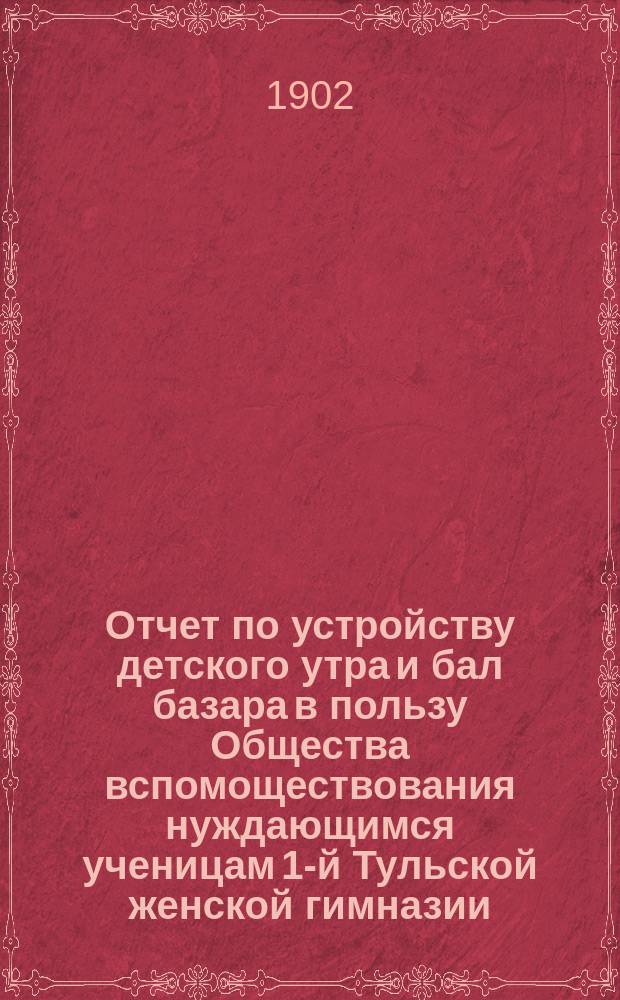 Отчет по устройству детского утра и бал базара в пользу Общества вспомоществования нуждающимся ученицам 1-й Тульской женской гимназии... ... 10 февраля 1902 года