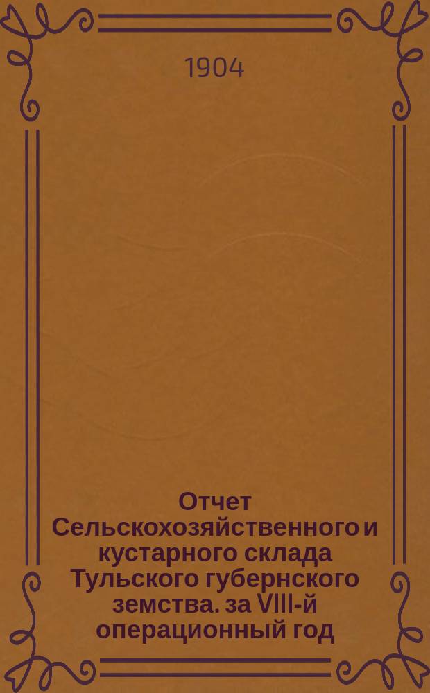 Отчет Сельскохозяйственного и кустарного склада Тульского губернского земства. за VIII-й операционный год, с 1-го октября 1903 года по 1-е октября 1904 года