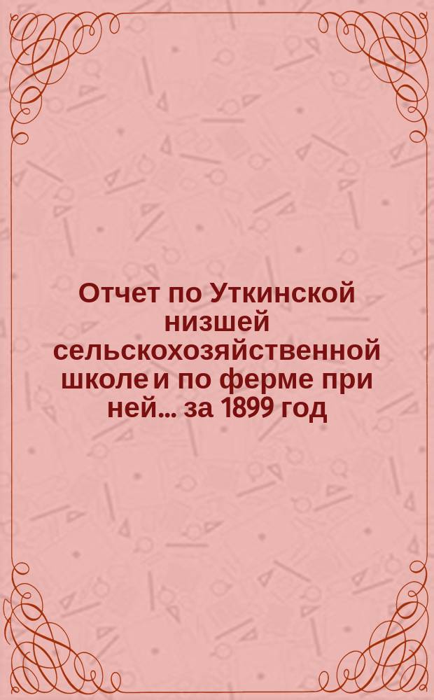 Отчет по Уткинской низшей сельскохозяйственной школе и по ферме при ней... за 1899 год