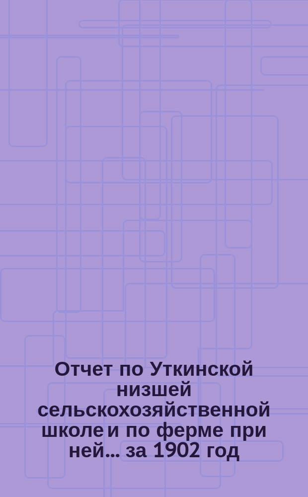 Отчет по Уткинской низшей сельскохозяйственной школе и по ферме при ней... за 1902 год