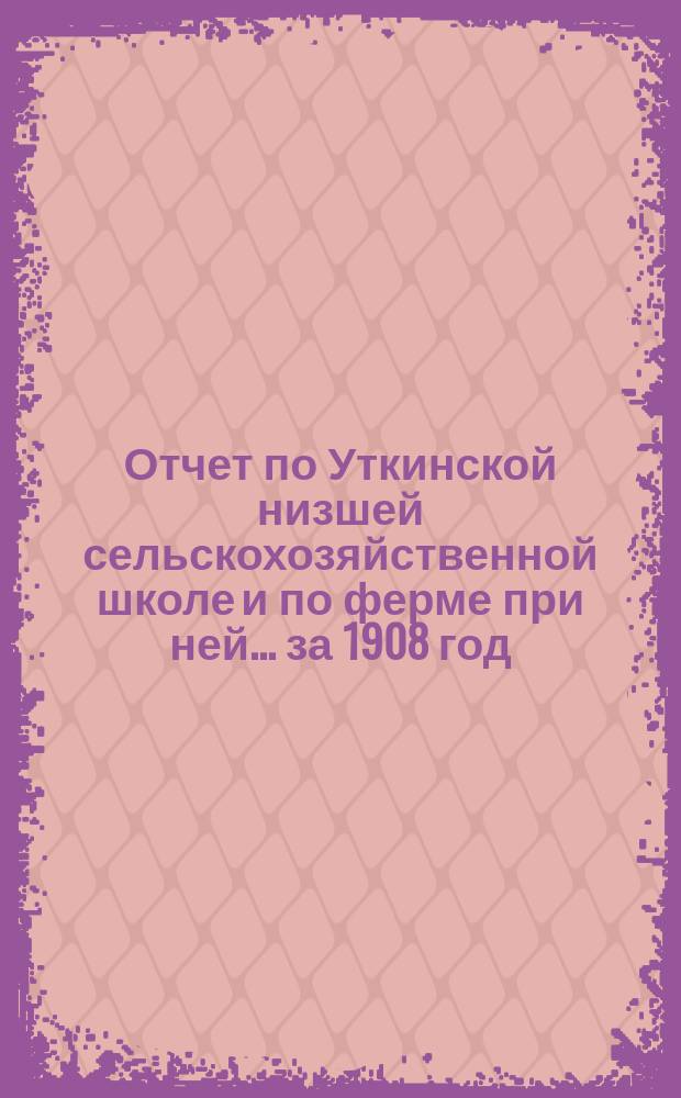 Отчет по Уткинской низшей сельскохозяйственной школе и по ферме при ней... за 1908 год