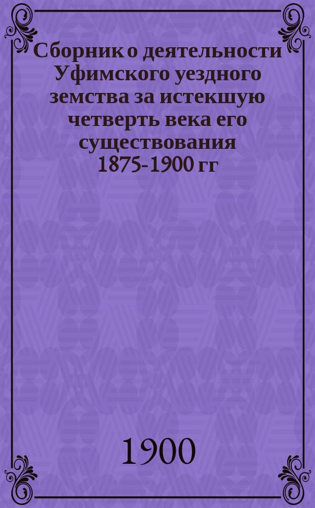 Сборник о деятельности Уфимского уездного земства за истекшую четверть века его существования 1875-1900 гг.