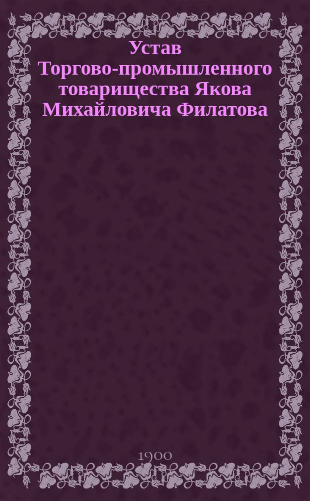 Устав Торгово-промышленного товарищества Якова Михайловича Филатова : Утв. 25 февр. 1900 г.