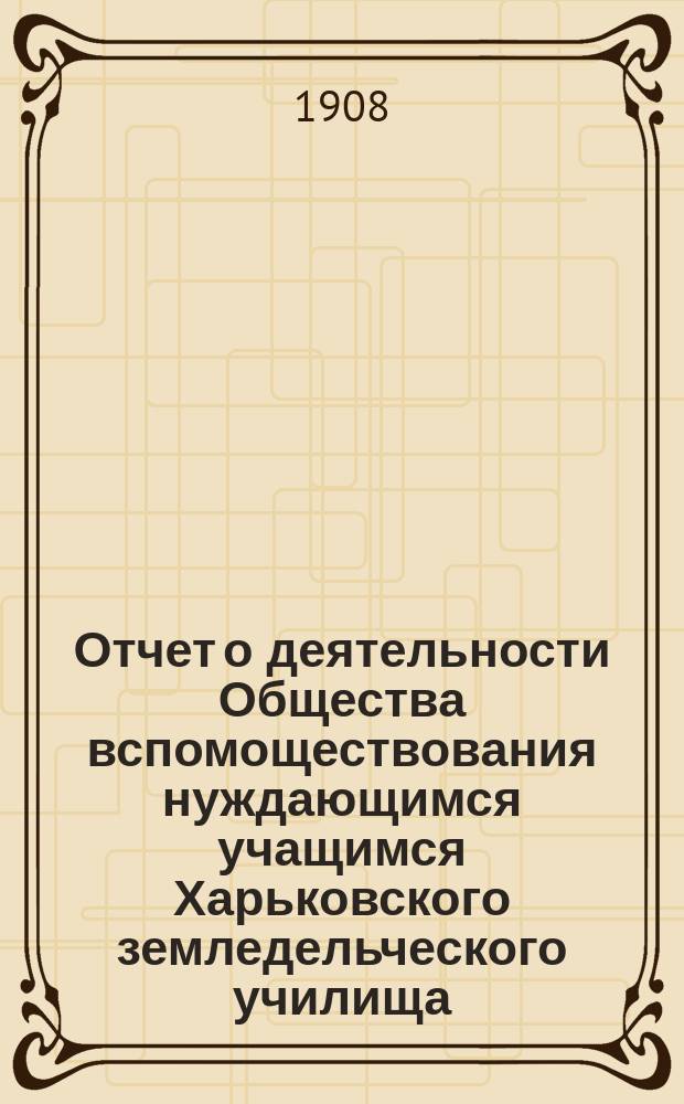 Отчет о деятельности Общества вспомоществования нуждающимся учащимся Харьковского земледельческого училища ... ... за 1906 и 1907 г.г.