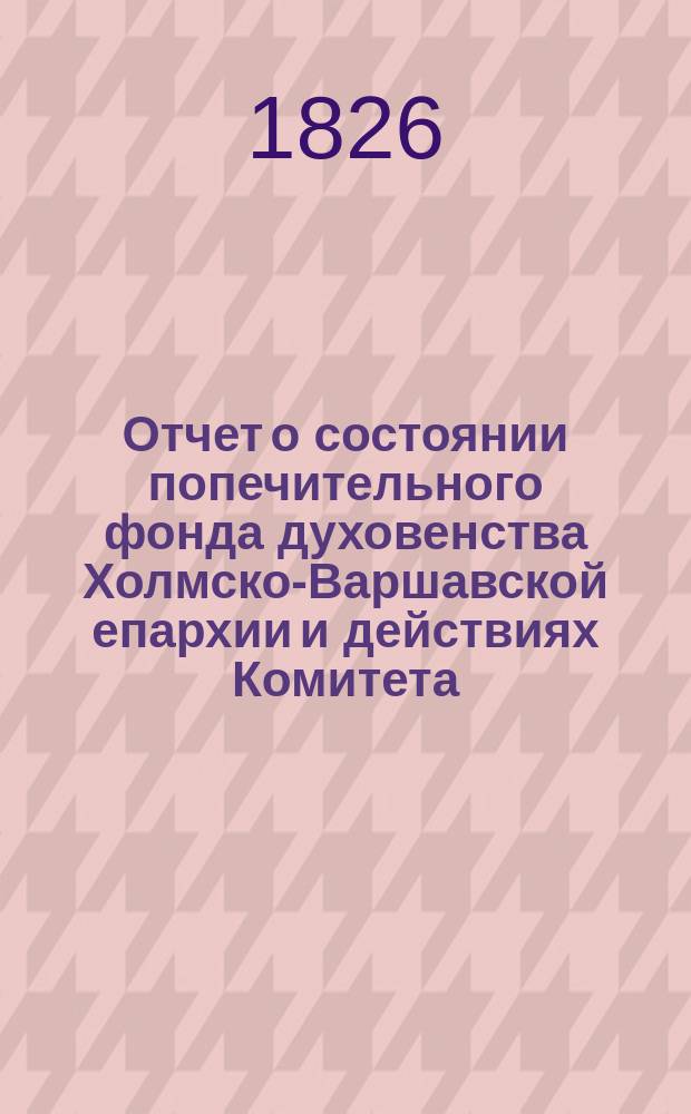 Отчет о состоянии попечительного фонда духовенства Холмско-Варшавской епархии и действиях Комитета ..., составленный на основании § 39 устава попечительного фонда. ... за 1899 год