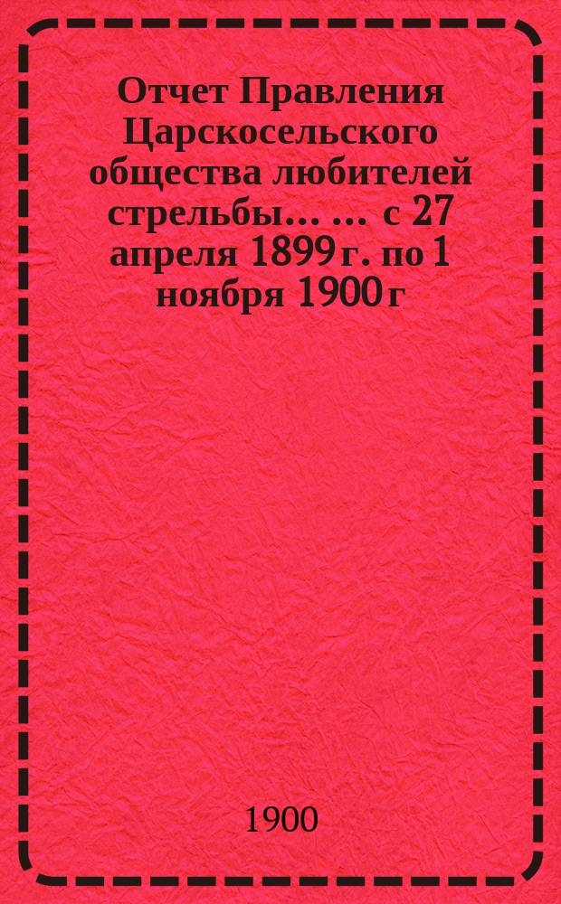 Отчет Правления Царскосельского общества любителей стрельбы ... ... [с 27 апреля 1899 г. по 1 ноября 1900 г.]