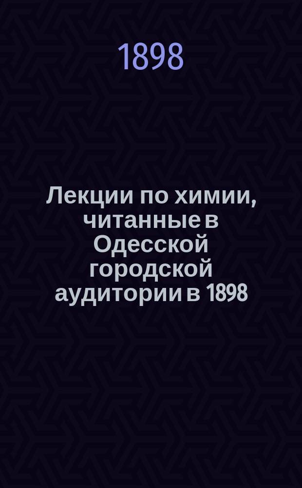 Лекции по химии, читанные в Одесской городской аудитории в 1898/9 учебном году : Вып. 1