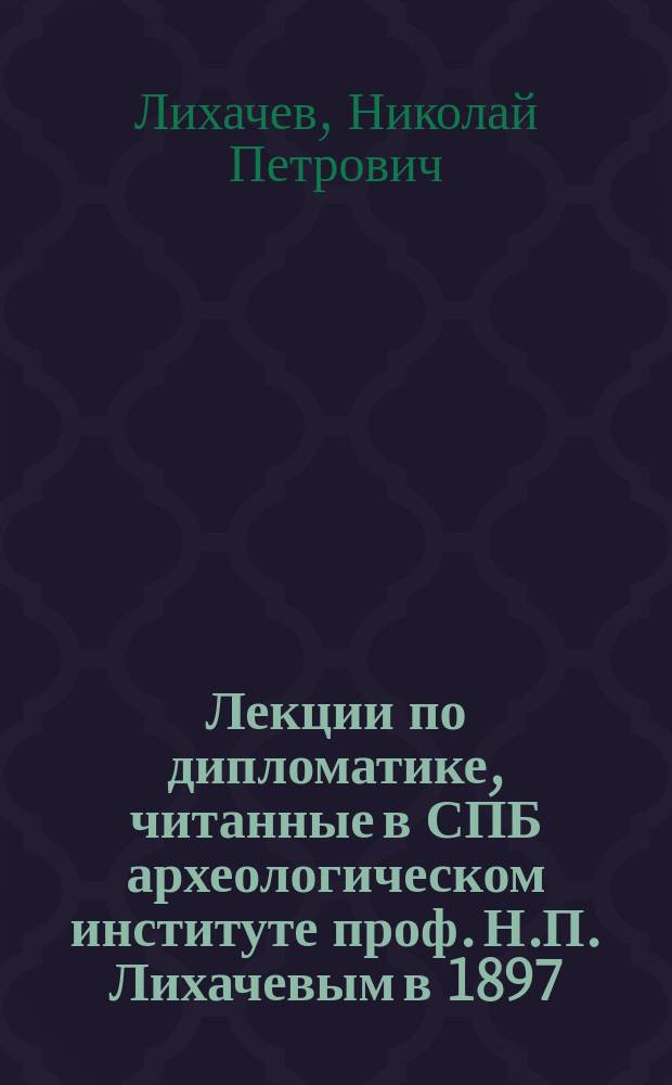 Лекции по дипломатике, читанные в СПБ археологическом институте проф. Н.П. Лихачевым в 1897/98 ак. г. : (Сфрагистика)