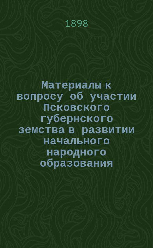 Материалы к вопросу об участии Псковского губернского земства в развитии начального народного образования. Вып. 1 : Очерк деятельности губернских земств по народному образованию