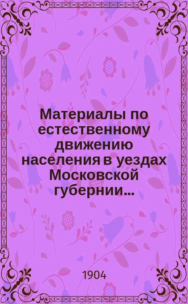 Материалы по естественному движению населения в уездах Московской губернии.. : По данным разработки карточ. материала, произвед. в Губ. сан. бюро Моск. земства. за 1903 год