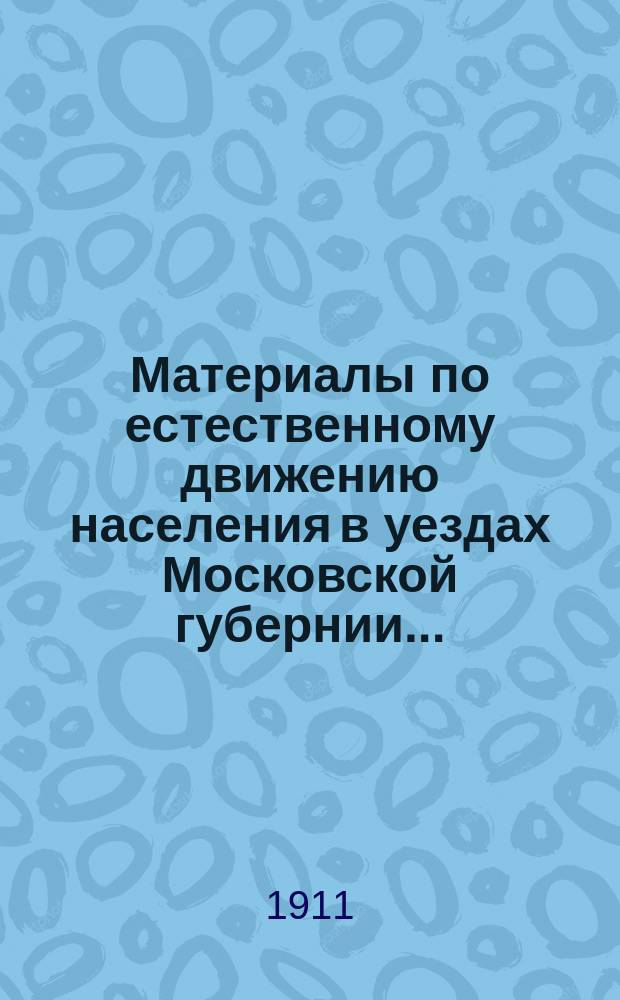 Материалы по естественному движению населения в уездах Московской губернии.. : По данным разработки карточ. материала, произвед. в Губ. сан. бюро Моск. земства. за 1910 год