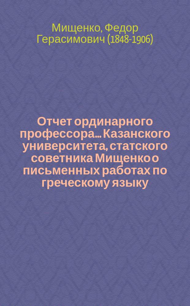 Отчет ординарного профессора... Казанского университета, статского советника Мищенко о письменных работах по греческому языку, исполненных учениками VIII класса гимназий и посторонними лицами на испытаниях зрелости в 9-ти гимназиях Казанского учебного округа...