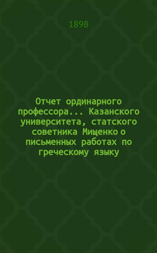 Отчет ординарного профессора... Казанского университета, статского советника Мищенко о письменных работах по греческому языку, исполненных учениками VIII класса гимназий и посторонними лицами на испытаниях зрелости в 9-ти гимназиях Казанского учебного округа... ... в 1897 году