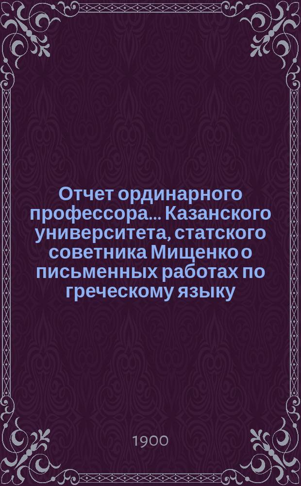 Отчет ординарного профессора... Казанского университета, статского советника Мищенко о письменных работах по греческому языку, исполненных учениками VIII класса гимназий и посторонними лицами на испытаниях зрелости в 9-ти гимназиях Казанского учебного округа... ... в 1898 году
