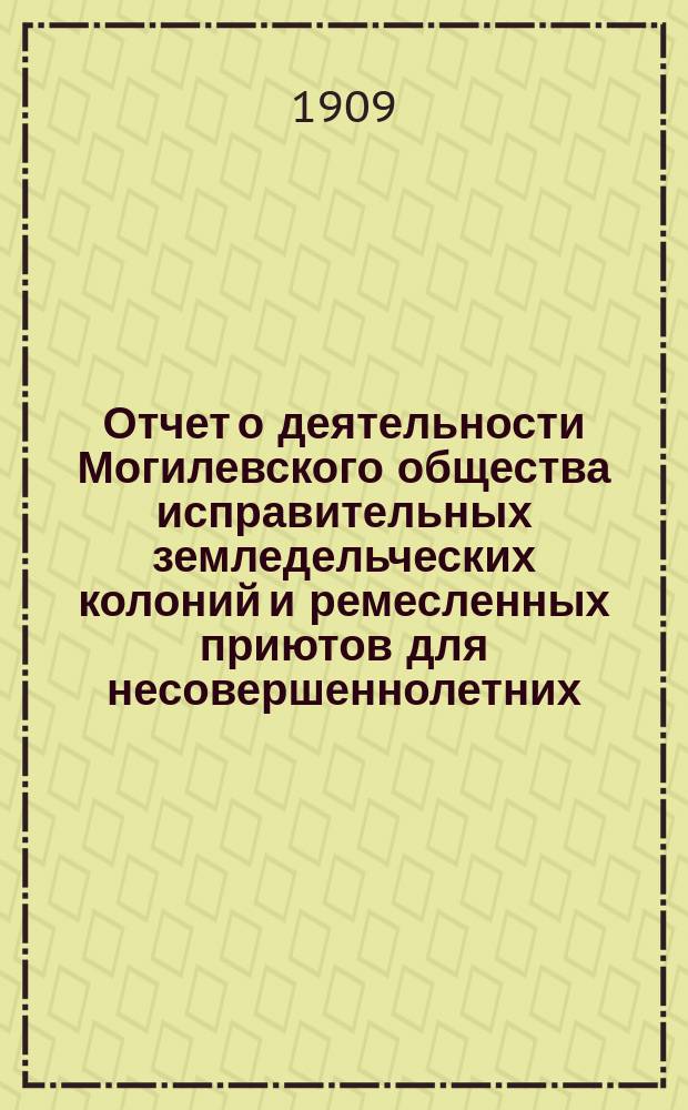 Отчет о деятельности Могилевского общества исправительных земледельческих колоний и ремесленных приютов для несовершеннолетних... с 1-го января 1908 г. по 1-е января 1909 г.