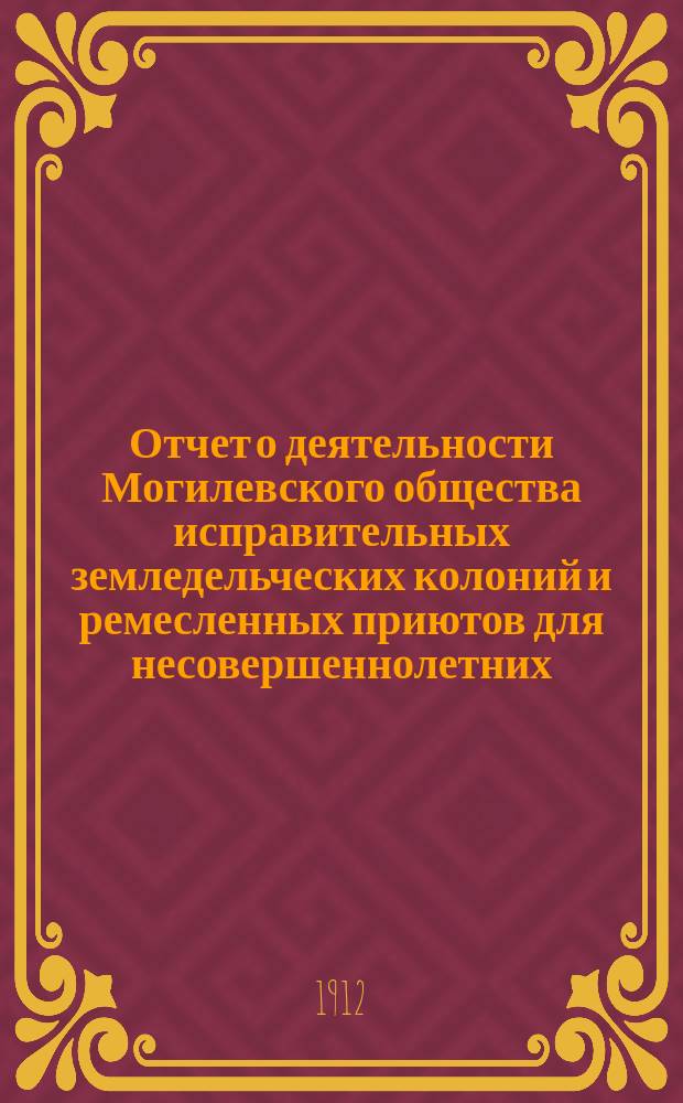 Отчет о деятельности Могилевского общества исправительных земледельческих колоний и ремесленных приютов для несовершеннолетних... с 1 января 1911 г. по 1 января 1912 г.