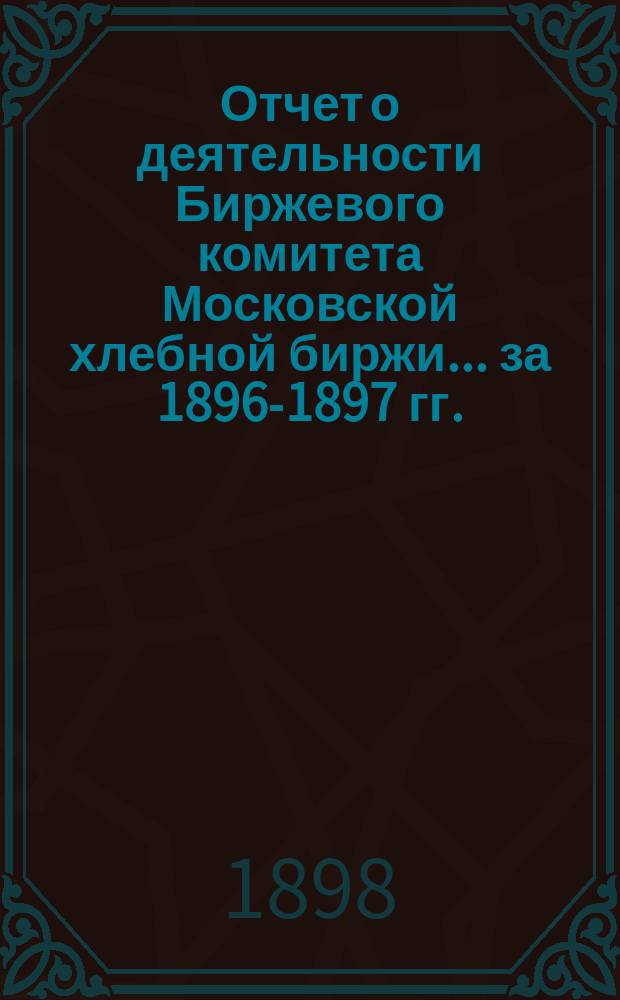 Отчет о деятельности Биржевого комитета Московской хлебной биржи... [за 1896-1897 гг.]