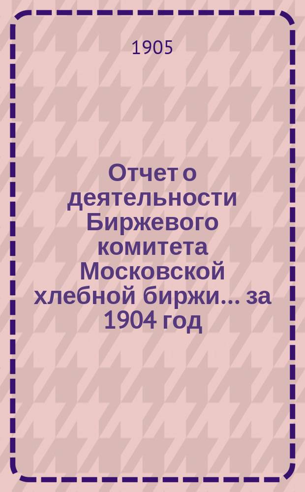 Отчет о деятельности Биржевого комитета Московской хлебной биржи... за 1904 год