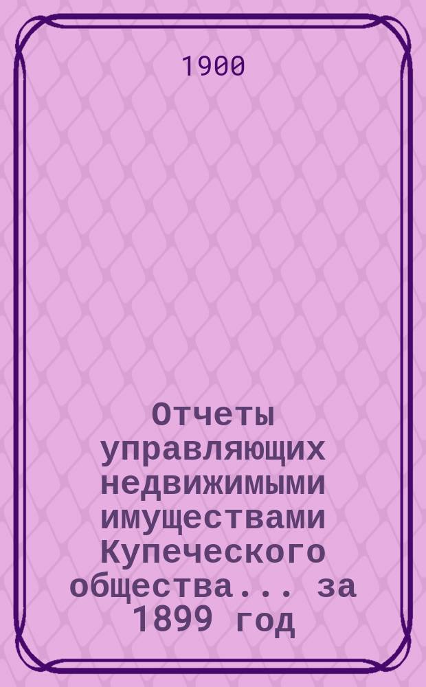 Отчеты управляющих недвижимыми имуществами Купеческого общества... за 1899 год
