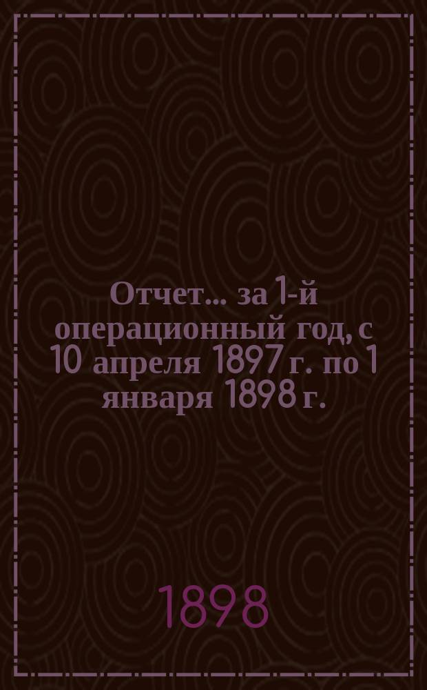 Отчет... за 1-й операционный год, с 10 апреля 1897 г. по 1 января 1898 г.