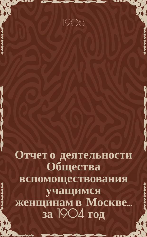 Отчет о деятельности Общества вспомоществования учащимся женщинам в Москве... за 1904 год