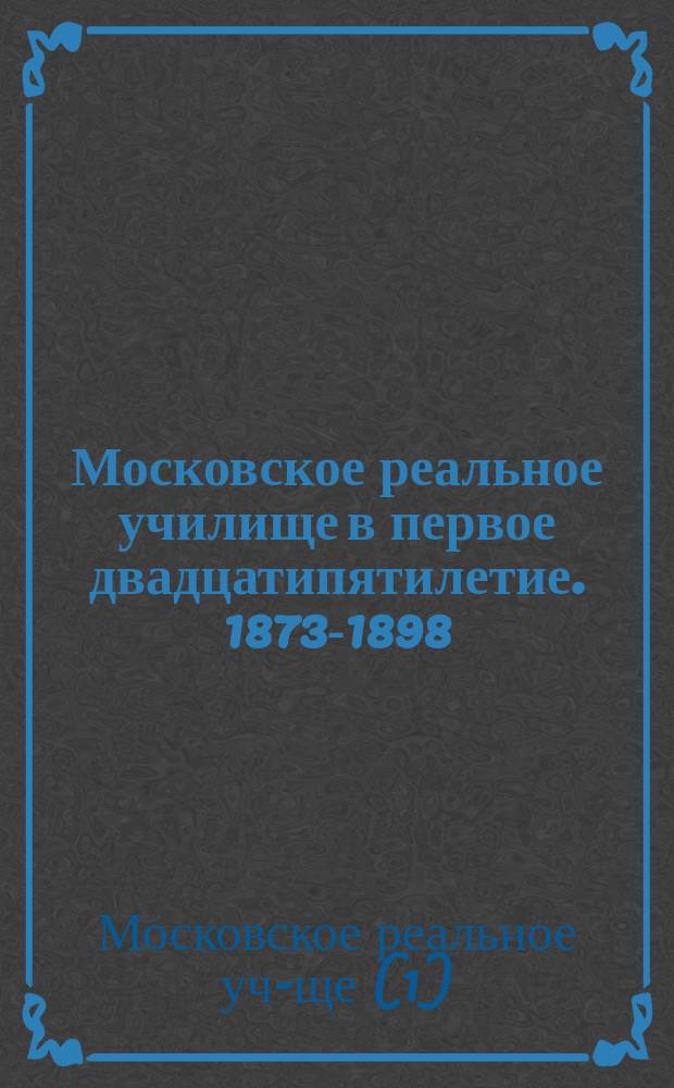 Московское реальное училище в первое двадцатипятилетие. 1873-1898 : Обзор