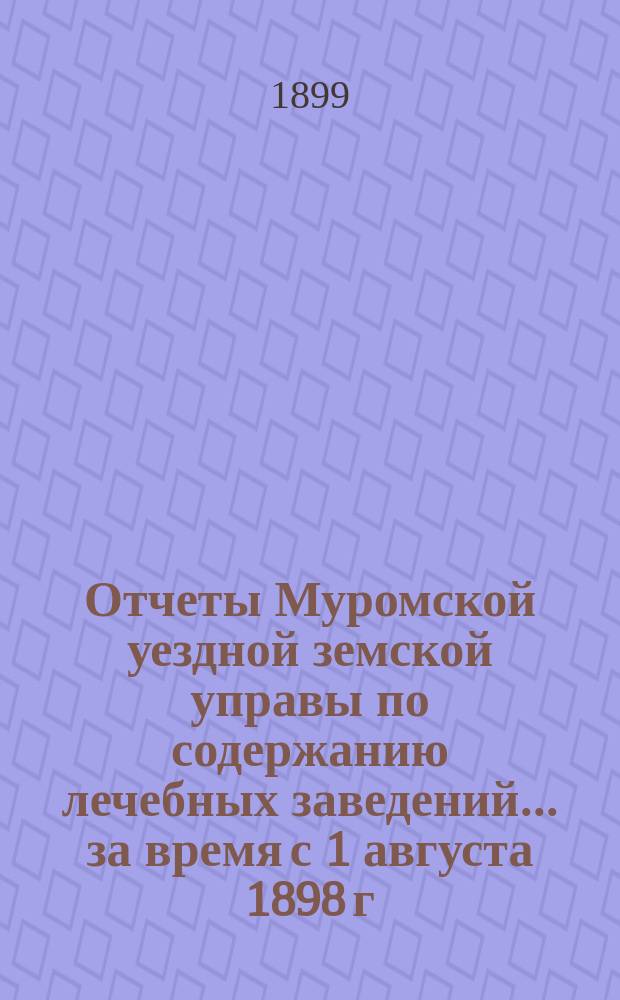 Отчеты Муромской уездной земской управы по содержанию лечебных заведений... за время с 1 августа 1898 г. по 1 августа 1899 г.