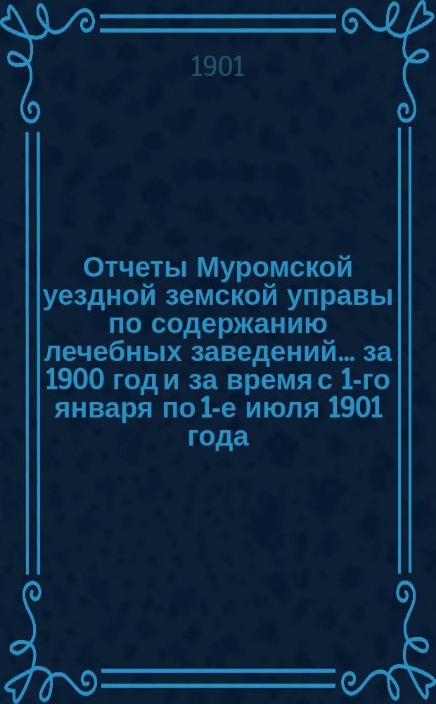 Отчеты Муромской уездной земской управы по содержанию лечебных заведений... за 1900 год и за время с 1-го января по 1-е июля 1901 года