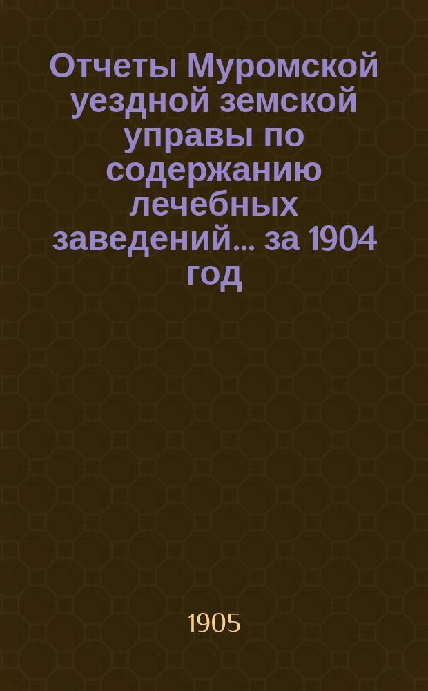 Отчеты Муромской уездной земской управы по содержанию лечебных заведений... за 1904 год