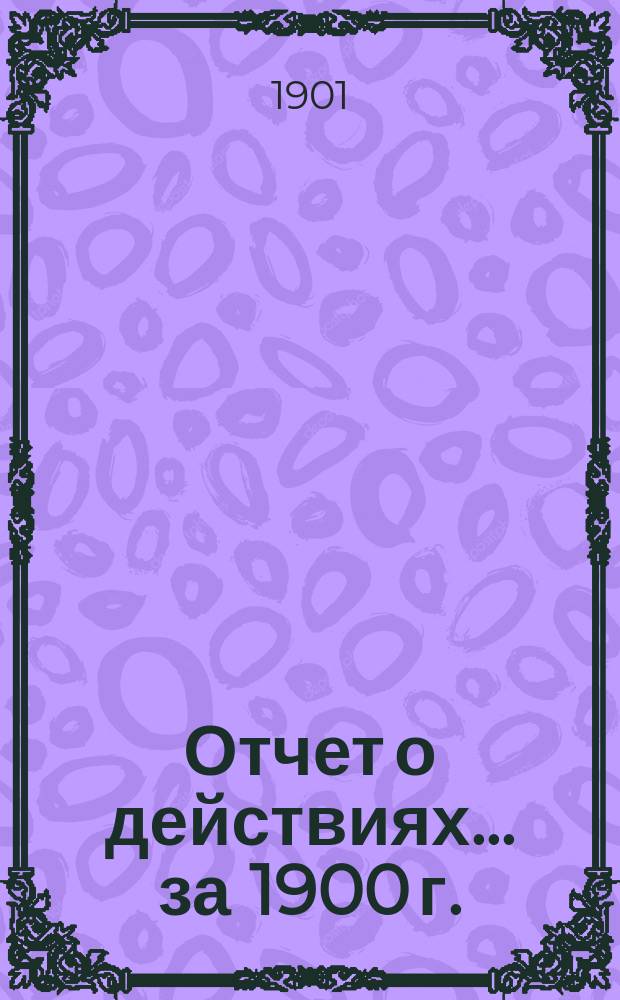 Отчет о действиях... ... за 1900 г.