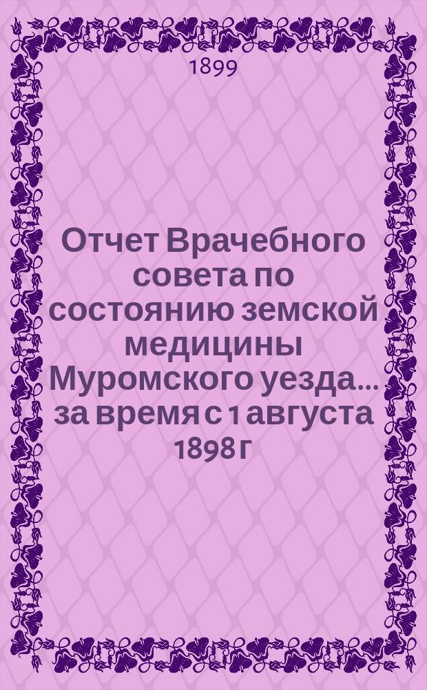 Отчет Врачебного совета по состоянию земской медицины Муромского уезда... за время с 1 августа 1898 г. по 1 августа 1899 года