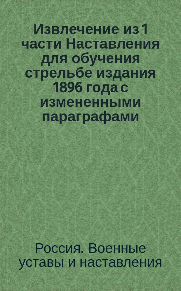 Извлечение из 1 части Наставления для обучения стрельбе издания 1896 года с измененными параграфами, согласно приказа по Воен. вед. 1898 г. за № 95 : Утв. 4 апр. 1898 г.